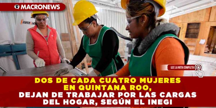 DOS DE CADA CUATRO MUJERES EN QUINTANA ROO DEJAN DE TRABAJAR, POR LAS CARGAS DEL HOGAR, SEGÚN EL INEGI