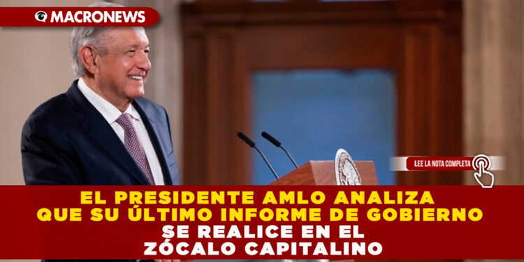 EL PRESIDENTE AMLO ANALIZA QUE SU ÚLTIMO INFORME DE GOBIERNO SE REALICE EN EL ZÓCALO CAPITALINO