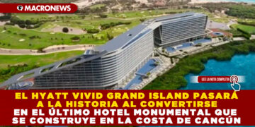 EL HYATT VIVID GRAND ISLAND PASARÁ A LA HISTORIA AL CONVERTIRSE EN EL ÚLTIMO HOTEL MONUMENTAL QUE SE CONSTRUYE EN LA COSTA DE CANCÚN