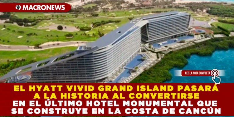 EL HYATT VIVID GRAND ISLAND PASARÁ A LA HISTORIA AL CONVERTIRSE EN EL ÚLTIMO HOTEL MONUMENTAL QUE SE CONSTRUYE EN LA COSTA DE CANCÚN