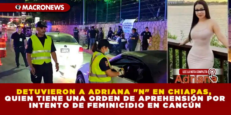 DETUVIERON A ADRIANA «N» EN CHIAPAS, QUIEN TIENE UNA ORDEN DE APREHENSIÓN POR INTENTO DE FEMINICIDIO EN CANCÚN
