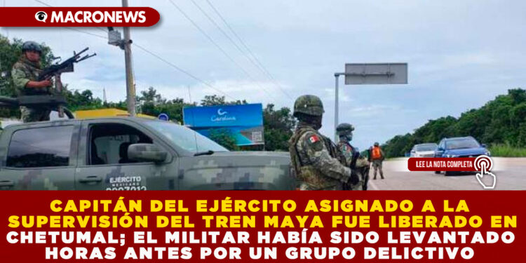 CAPITÁN DEL EJÉRCITO ASIGNADO A LA SUPERVISIÓN DEL TREN MAYA FUE LIBERADO EN CHETUMAL; EL MILITAR HABÍA SIDO LEVANTADO HORAS ANTES POR UN GRUPO DELICTIVO