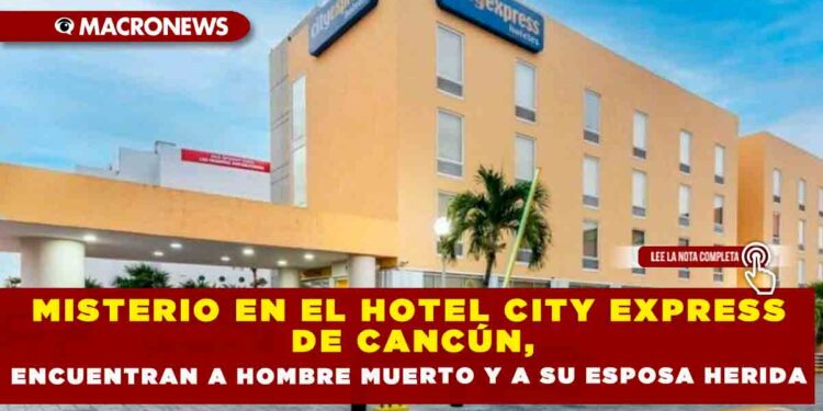 MISTERIO EN EL HOTEL CITY EXPRESS DE CANCÚN,ENCUENTRAN A HOMBRE MUERTO Y A SU ESPOSA HERIDA