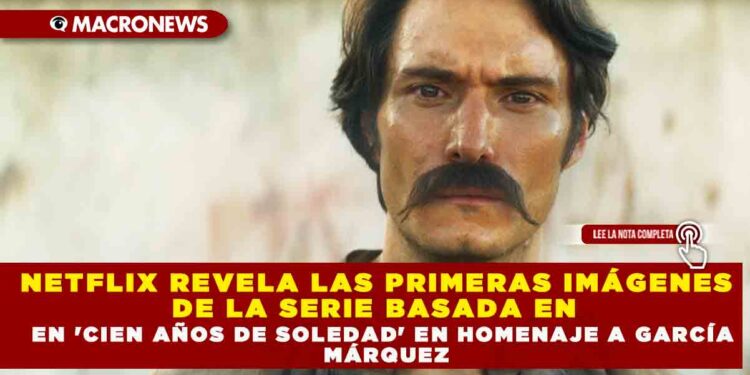 NETFLIX REVELA LAS PRIMERAS IMÁGENES DE LA SERIE BASADA EN  ‘CIEN AÑOS DE SOLEDAD’ EN HOMENAJE A GARCÍA MÁRQUEZ