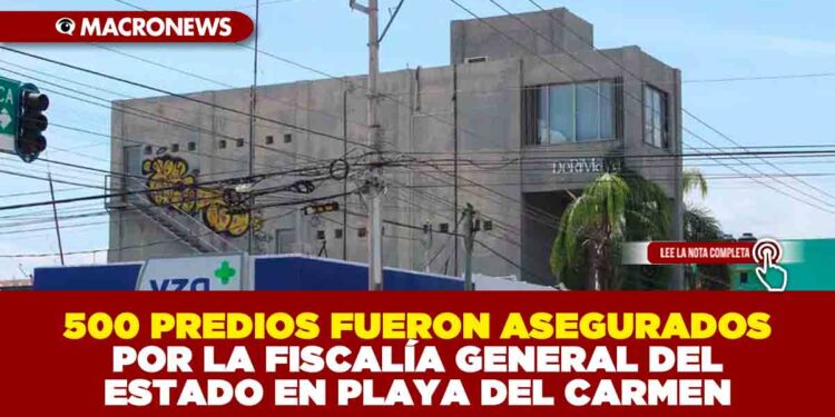 500 PREDIOS FUERON ASEGURADOS POR LA FISCALÍA GENERAL DEL ESTADO EN PLAYA DEL CARMEN