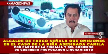 ALCALDE DE TAXCO SEÑALA QUE OMISIONES EN EL CASO DE LA NIÑA ASESINADA CAMILA POR PARTE DE LA FISCALÍA Y DEL GOBIERNO DE GUERRERO PROVOCARON LINCHAMIENTO