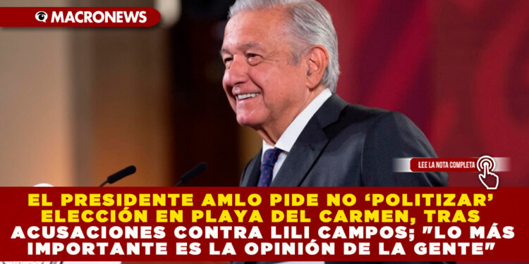 EL PRESIDENTE AMLO PIDE NO ‘POLITIZAR’ ELECCIÓN EN PLAYA DEL CARMEN, TRAS ACUSACIONES CONTRA LILI CAMPOS; «LO MÁS IMPORTANTE ES LA OPINIÓN DE LA GENTE»