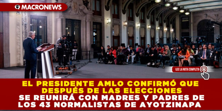 EL PRESIDENTE AMLO CONFIRMÓ QUE DESPUÉS DE LAS ELECCIONES SE REUNIRÁ CON MADRES Y PADRES DE LOS 43 NORMALISTAS DE AYOTZINAPA