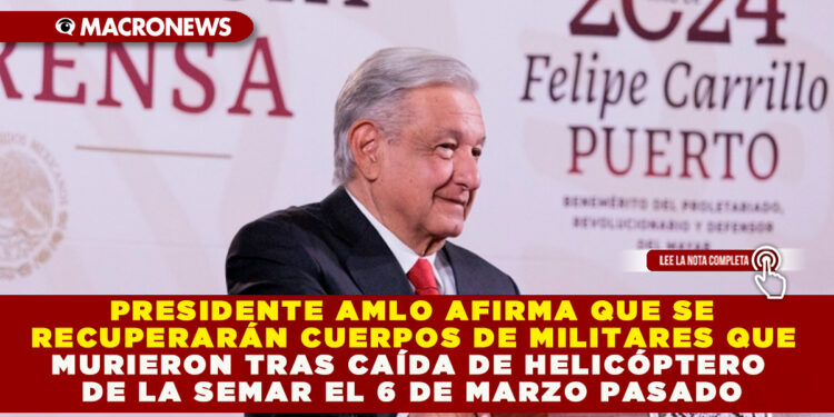 PRESIDENTE AMLO AFIRMA QUE SE RECUPERARÁN CUERPOS DE MILITARES QUE MURIERON TRAS CAÍDA DE HELICÓPTERO DE LA SEMAR EL 6 DE MARZO PASADO