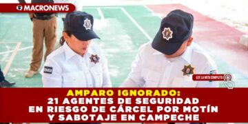 AMPARO IGNORADO: 21 AGENTES DE SEGURIDAD EN RIESGO DE CÁRCEL POR MOTÍN Y SABOTAJE EN CAMPECHE