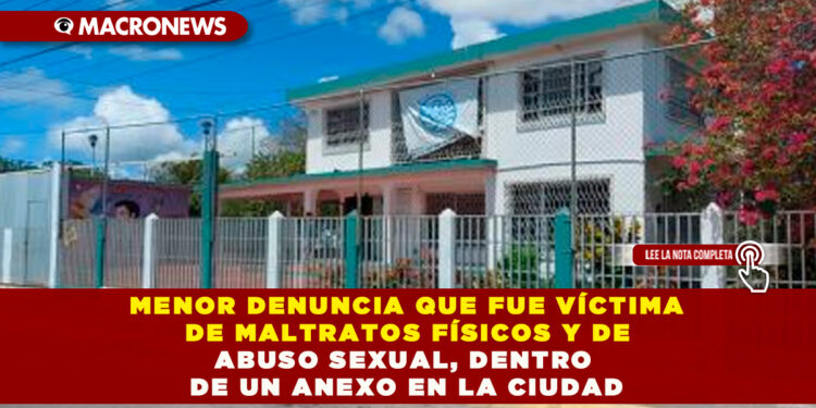 MENOR DENUNCIA QUE FUE VÍCTIMA DE MALTRATOS FÍSICOS Y DE ABUSO SEXUAL, DENTRO DE UN ANEXO EN LA CIUDAD