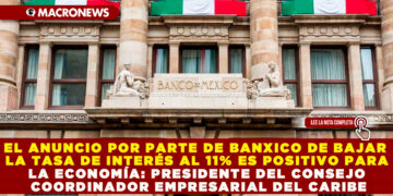 EL ANUNCIO POR PARTE DE BANXICO DE BAJAR  LA TASA DE INTERÉS AL 11% ES POSITIVO PARA LA ECONOMÍA: PRESIDENTE DEL CONSEJO COORDINADOR EMPRESARIAL DEL CARIBE
