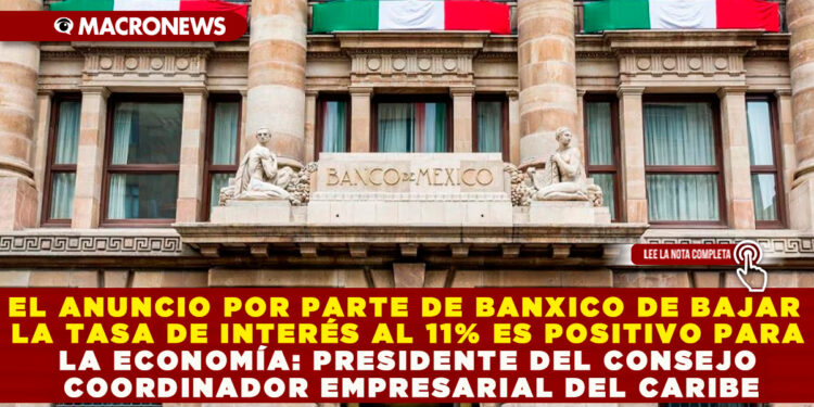 EL ANUNCIO POR PARTE DE BANXICO DE BAJAR  LA TASA DE INTERÉS AL 11% ES POSITIVO PARA LA ECONOMÍA: PRESIDENTE DEL CONSEJO COORDINADOR EMPRESARIAL DEL CARIBE