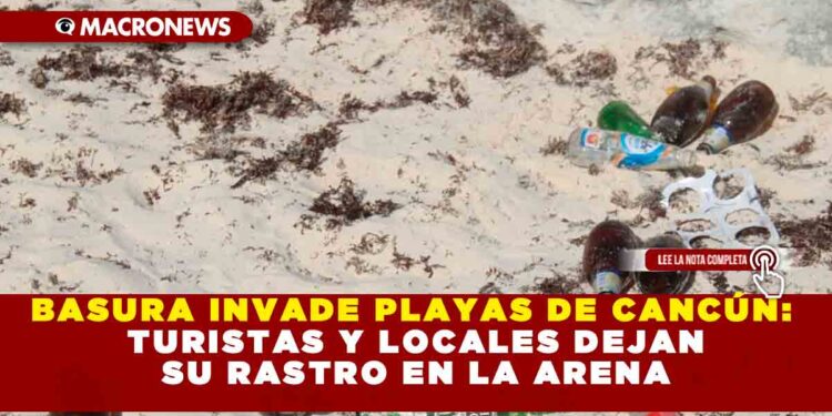 BASURA INVADE PLAYAS DE CANCÚN: TURISTAS Y LOCALES DEJAN SU RASTRO EN LA ARENA