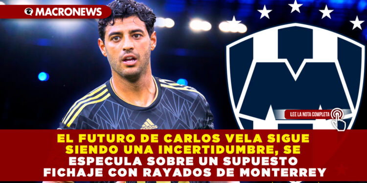 EL FUTURO DE CARLOS VELA SIGUE SIENDO UNA INCERTIDUMBRE, SE ESPECULA SOBRE UN SUPUESTO FICHAJE CON RAYADOS DE MONTERREY