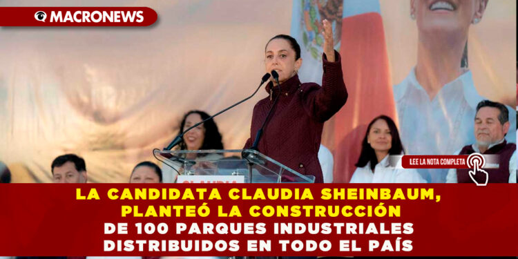LA CANDIDATA CLAUDIA SHEINBAUM, PLANTEÓ LA CONSTRUCCIÓN DE 100 PARQUES INDUSTRIALES DISTRIBUIDOS EN TODO EL PAÍS
