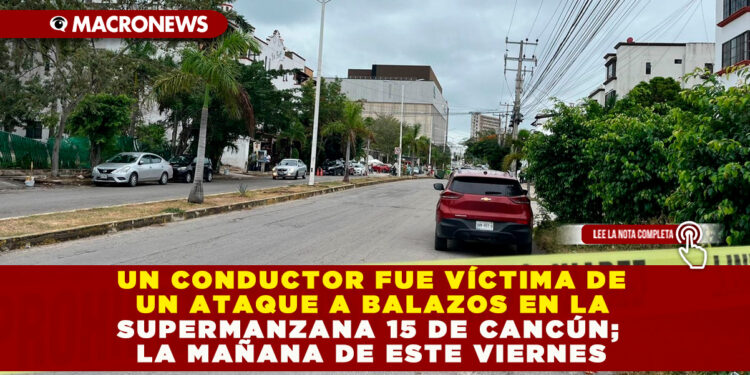 UN CONDUCTOR FUE VÍCTIMA DE UN ATAQUE A BALAZOS EN LA SUPERMANZANA 15 DE CANCÚN; LA MAÑANA DE ESTE VIERNES