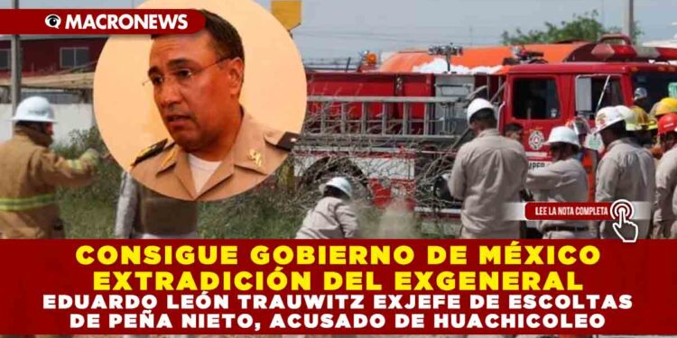 CONSIGUE GOBIERNO DE MÉXICO EXTRADICIÓN DEL EXGENERAL EDUARDO LEÓN TRAUWITZ EXJEFE DE ESCOLTAS DE PEÑA NIETO, ACUSADO DE HUACHICOLEO