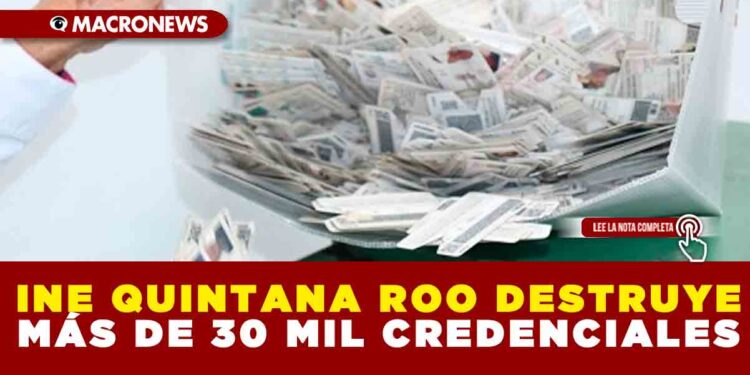 INE QUINTANA ROO DESTRUYE MÁS DE 30 MIL CREDENCIALES