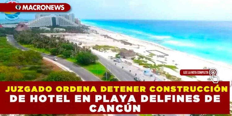 JUZGADO ORDENA DETENER CONSTRUCCIÓN DE HOTEL EN PLAYA DELFINES DE CANCÚN