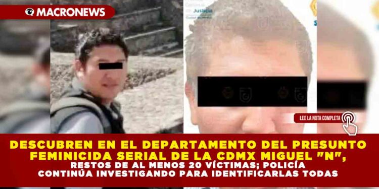 DESCUBREN EN EL DEPARTAMENTO DEL PRESUNTO FEMINICIDA SERIAL DE LA CDMX MIGUEL «N», RESTOS DE AL MENOS 20 VÍCTIMAS; POLICÍA CONTINÚA INVESTIGANDO PARA IDENTIFICARLAS A TODAS