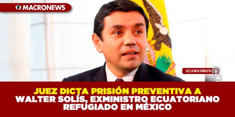 JUEZ DICTA PRISIÓN PREVENTIVA A WALTER SOLÍS, EXMINISTRO ECUATORIANO REFUGIADO EN MÉXICO