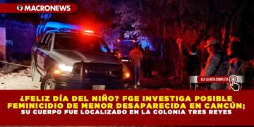 ¿FELIZ DÍA DEL NIÑO? FGE INVESTIGA POSIBLE FEMINICIDIO DE MENOR DESAPARECIDA EN CANCÚN; SU CUERPO FUE LOCALIZADO EN LA COLONIA TRES REYES