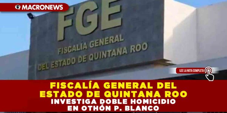 FISCALÍA GENERAL DEL ESTADO DE QUINTANA ROO INVESTIGA DOBLE HOMICIDIO EN OTHÓN P. BLANCO