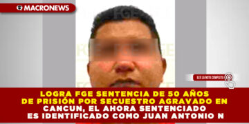 LOGRA FGE SENTENCIA DE 50 AÑOS DE PRISIÓN POR SECUESTRO AGRAVADO EN CANCUN, EL AHORA SENTENCIADO ES IDENTIFICADO COMO JUAN ANTONIO N