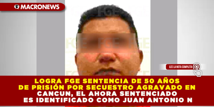LOGRA FGE SENTENCIA DE 50 AÑOS DE PRISIÓN POR SECUESTRO AGRAVADO EN CANCUN, EL AHORA SENTENCIADO ES IDENTIFICADO COMO JUAN ANTONIO N