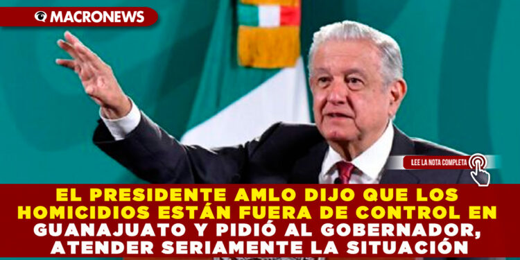 EL PRESIDENTE AMLO DIJO QUE LOS HOMICIDIOS ESTÁN FUERA DE CONTROL EN GUANAJUATO Y PIDIÓ AL GOBERNADOR, ATENDER SERIAMENTE LA SITUACIÓN