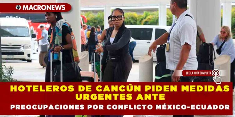HOTELEROS DE CANCÚN PIDEN MEDIDAS URGENTES ANTE PREOCUPACIONES POR CONFLICTO MÉXICO-ECUADOR