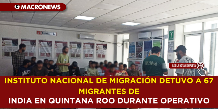 INSTITUTO NACIONAL DE MIGRACIÓN DETUVO A 67 MIGRANTES DE INDIA EN QUINTANA ROO DURANTE OPERATIVO