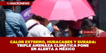 CALOR EXTREMO, HURACANES Y SURADA: TRIPLE AMENAZA CLIMÁTICA PONE EN ALERTA A MÉXICO
