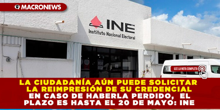 LA CIUDADANÍA AÚN PUEDE SOLICITAR LA REIMPRESIÓN DE SU CREDENCIAL EN CASO DE HABERLA PERDIDO,  EL PLAZO ES HASTA EL 20 DE MAYO: INE