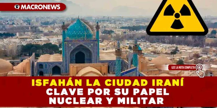 ISFAHÁN LA CIUDAD IRANÍ CLAVE POR SU PAPEL NUCLEAR Y MILITAR