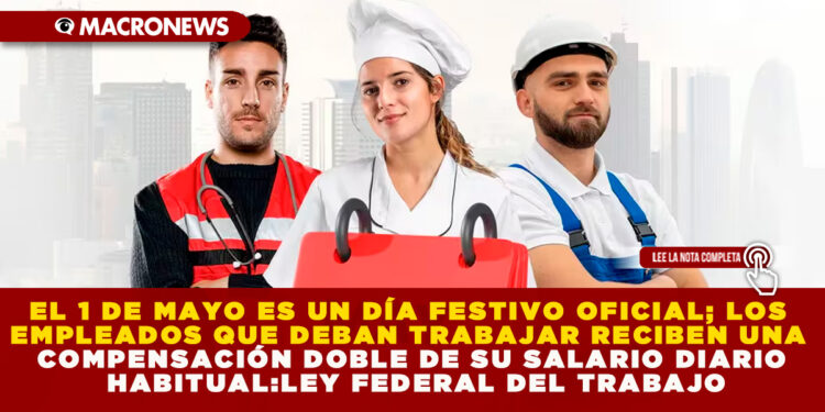 EL 1 DE MAYO ES UN DÍA FESTIVO OFICIAL; LOS EMPLEADOS QUE DEBAN TRABAJAR RECIBEN UNA COMPENSACIÓN DOBLE DE SU SALARIO DIARIO HABITUAL: LEY FEDERAL DEL TRABAJO