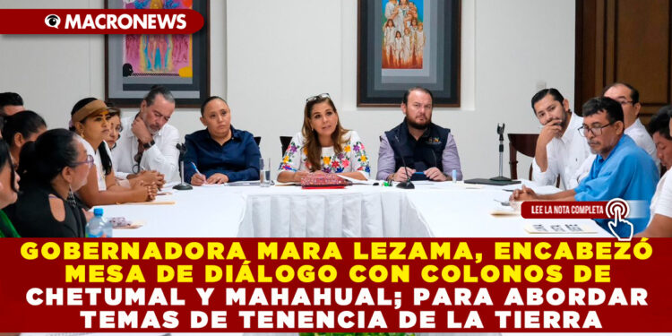GOBERNADORA MARA LEZAMA, ENCABEZÓ MESA DE DIÁLOGO CON COLONOS DE CHETUMAL Y MAHAHUAL; PARA ABORDAR TEMAS DE TENENCIA DE LA TIERRA