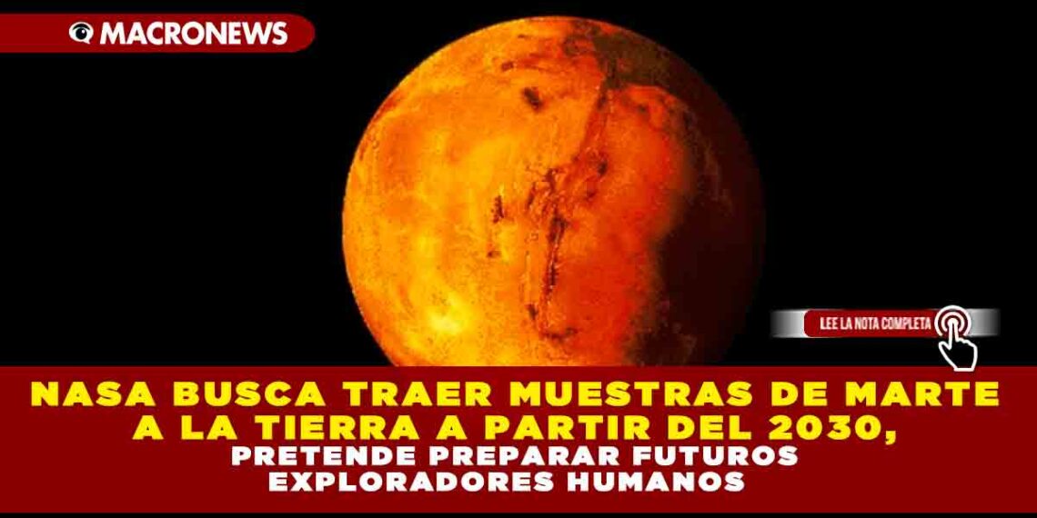 NASA BUSCA TRAER MUESTRAS DE MARTE A LA TIERRA A PARTIR DEL 2030, PRETENDE PREPARAR FUTUROS EXPLORADORES HUMANOS