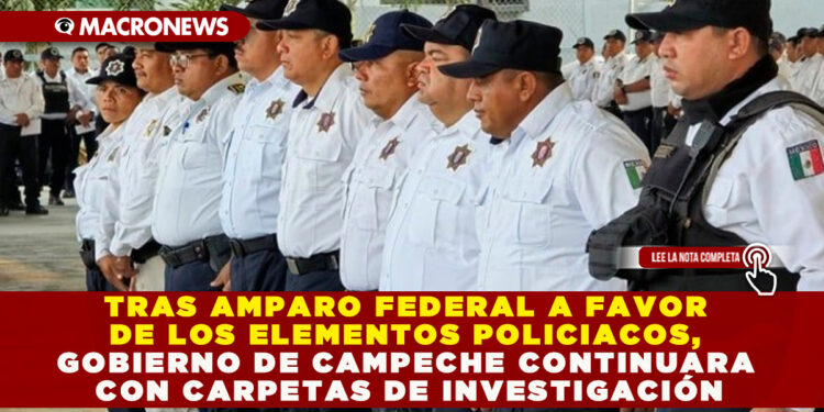 TRAS AMPARO FEDERAL A FAVOR DE LOS ELEMENTOS POLICIACOS, GOBIERNO DE CAMPECHE CONTINUARA CON CARPETAS DE INVESTIGACIÓN