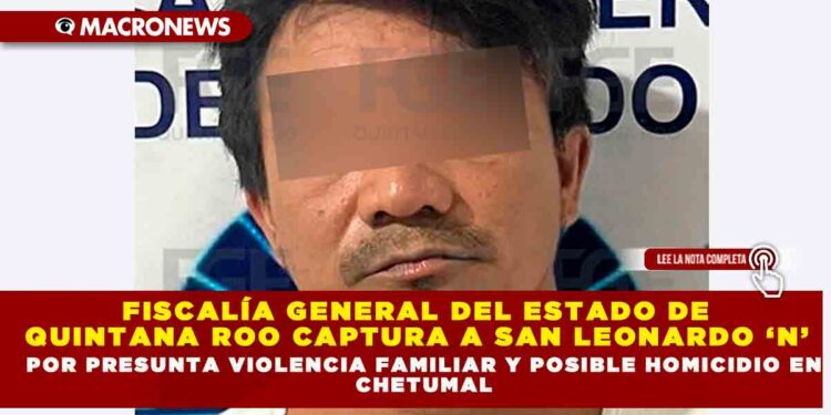 FISCALÍA GENERAL DEL ESTADO DE QUINTANA ROO CAPTURA A SAN LEONARDO ‘N’ POR PRESUNTA VIOLENCIA FAMILIAR Y POSIBLE HOMICIDIO EN CHETUMAL