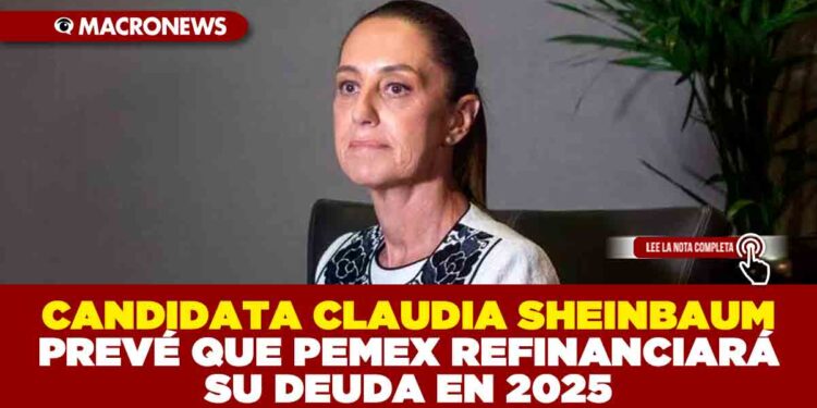 CANDIDATA CLAUDIA SHEINBAUM PREVÉ QUE PEMEX REFINANCIARÁ SU DEUDA EN 2025