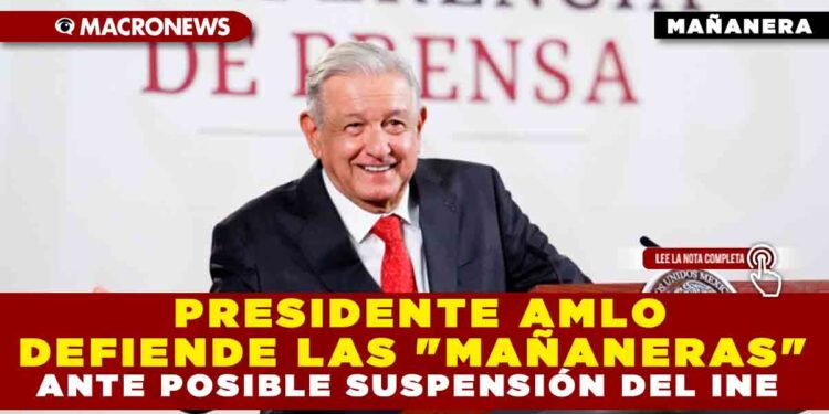 PRESIDENTE AMLO DEFIENDE LAS «MAÑANERAS» ANTE POSIBLE SUSPENSIÓN DEL INE