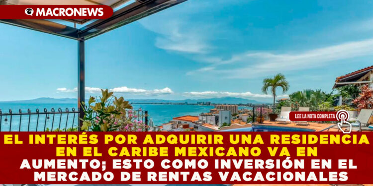 EL INTERÉS POR ADQUIRIR UNA RESIDENCIA EN EL CARIBE MEXICANO VA EN AUMENTO; ESTO COMO INVERSIÓN EN EL MERCADO DE RENTAS VACACIONALES