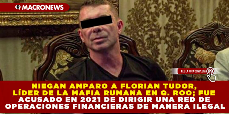 NIEGAN AMPARO A FLORIAN TUDOR, LÍDER DE LA MAFIA RUMANA EN Q. ROO; FUE ACUSADO EN 2021 DE DIRIGIR UNA RED DE OPERACIONES FINANCIERAS DE MANERA ILEGAL