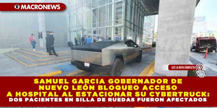SAMUEL GARCIA GOBERNADOR DE NUEVO LEÓN BLOQUEO ACCESO A HOSPITAL AL ESTACIONAR SU CYBERTRUCK: DOS PACIENTES EN SILLA DE RUEDAS FUERON AFECTADOS