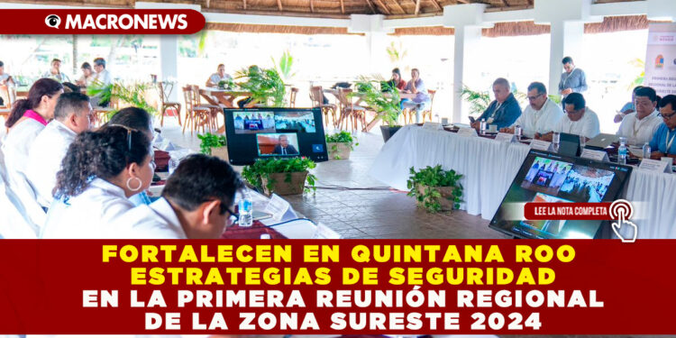 FORTALECEN EN QUINTANA ROO ESTRATEGIAS DE SEGURIDAD EN LA PRIMERA REUNIÓN REGIONAL DE LA ZONA SURESTE 2024