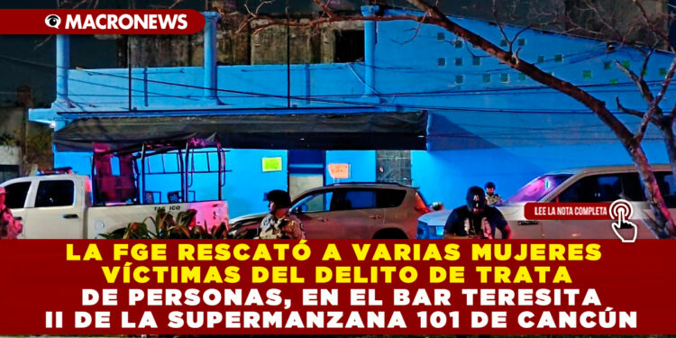 LA FGE RESCATÓ A VARIAS MUJERES VÍCTIMAS DEL DELITO DE TRATA DE PERSONAS, EN EL BAR TERESITA II DE LA SUPERMANZANA 101 DE CANCÚN