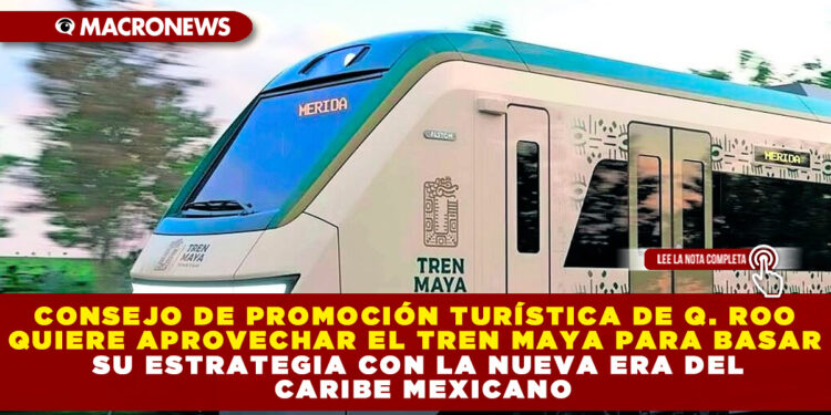 CONSEJO DE PROMOCIÓN TURÍSTICA DE Q. ROO QUIERE APROVECHAR EL TREN MAYA PARA BASAR SU ESTRATEGIA CON LA NUEVA ERA DEL CARIBE MEXICANO