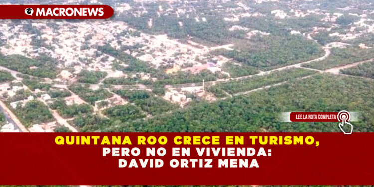 QUINTANA ROO CRECE EN TURISMO, PERO NO EN VIVIENDA: DAVID ORTIZ MENA